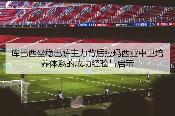 库巴西坐稳巴萨主力背后拉玛西亚中卫培养体系的成功经验与启示
